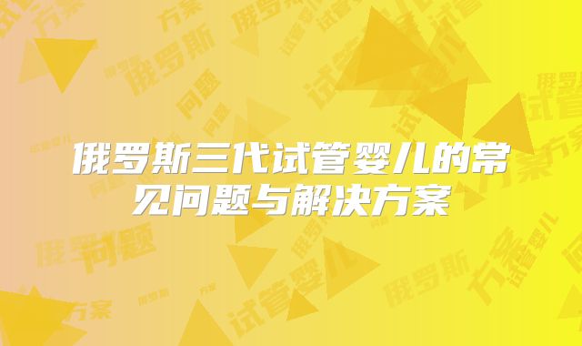 俄罗斯三代试管婴儿的常见问题与解决方案