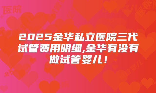 2025金华私立医院三代试管费用明细,金华有没有做试管婴儿!