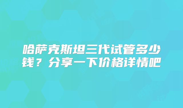 哈萨克斯坦三代试管多少钱?分享一下价格详情吧