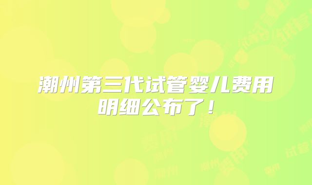 潮州第三代试管婴儿费用明细公布了!