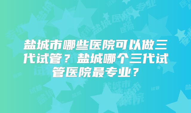 盐城市哪些医院可以做三代试管？盐城哪个三代试管医院最专业？