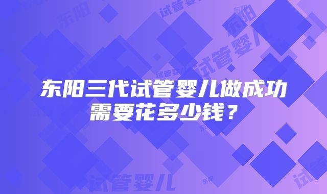 东阳三代试管婴儿做成功需要花多少钱？