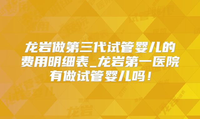 龙岩做第三代试管婴儿的费用明细表_龙岩第一医院有做试管婴儿吗！
