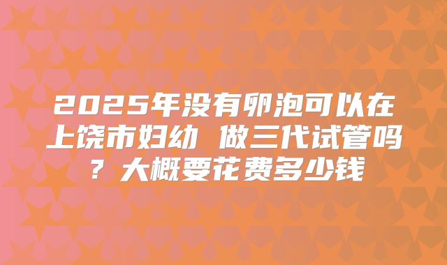 2025年没有卵泡可以在上饶市妇幼 做三代试管吗？大概要花费多少钱