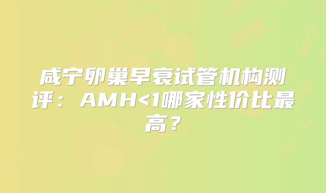 咸宁卵巢早衰试管机构测评：AMH<1哪家性价比最高？