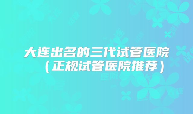 大连出名的三代试管医院（正规试管医院推荐）