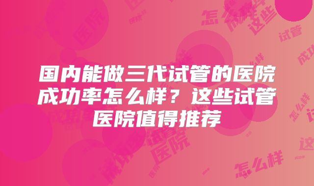 国内能做三代试管的医院成功率怎么样?这些试管医院值得推荐