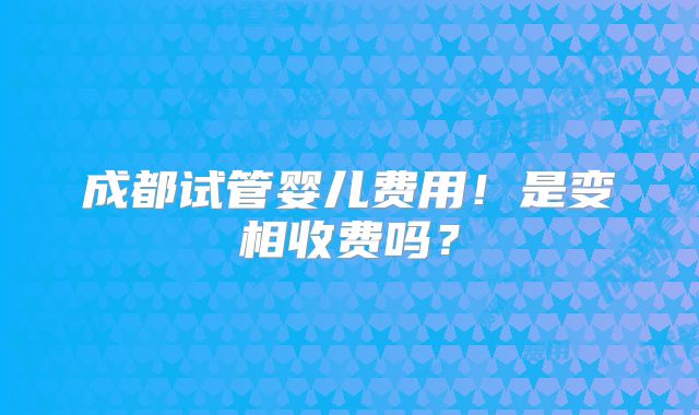 成都试管婴儿费用！是变相收费吗？