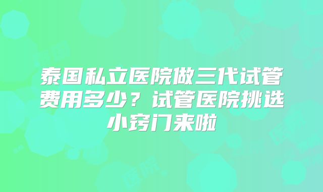 泰国私立医院做三代试管费用多少？试管医院挑选小窍门来啦