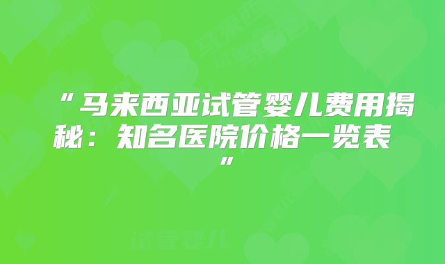 “马来西亚试管婴儿费用揭秘：知名医院价格一览表”