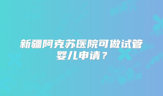 新疆阿克苏医院可做试管婴儿申请？