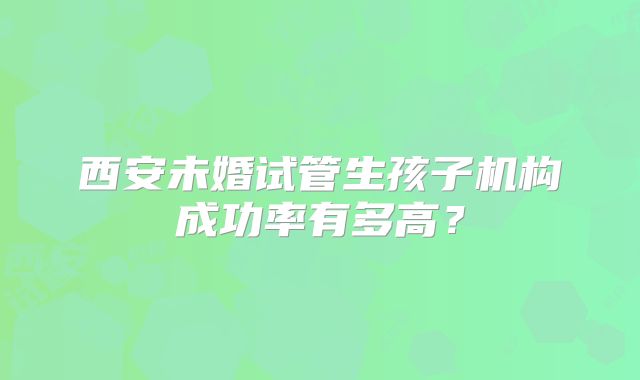 西安未婚试管生孩子机构成功率有多高？