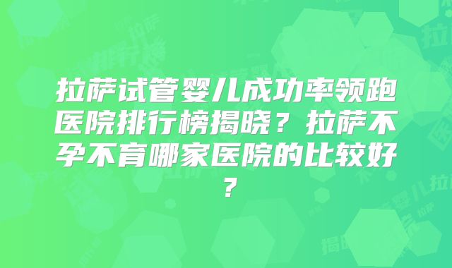 拉萨试管婴儿成功率领跑医院排行榜揭晓?拉萨不孕不育哪家医院的比较好?