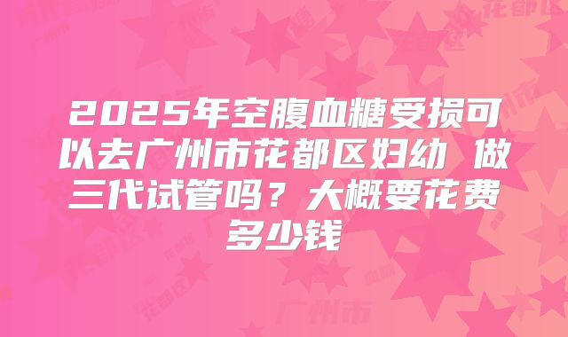 2025年空腹血糖受损可以去广州市花都区妇幼 做三代试管吗？大概要花费多少钱