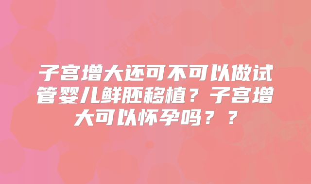 子宫增大还可不可以做试管婴儿鲜胚移植？子宫增大可以怀孕吗？？