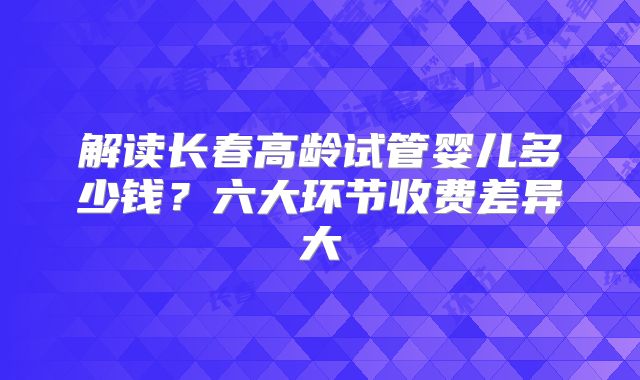 解读长春高龄试管婴儿多少钱？六大环节收费差异大