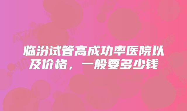 临汾试管高成功率医院以及价格,一般要多少钱