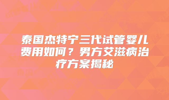 泰国杰特宁三代试管婴儿费用如何？男方艾滋病治疗方案揭秘