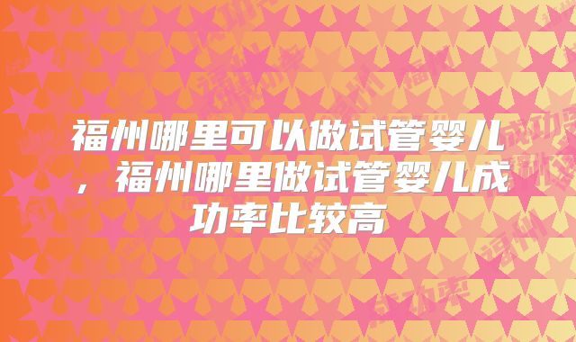 福州哪里可以做试管婴儿，福州哪里做试管婴儿成功率比较高