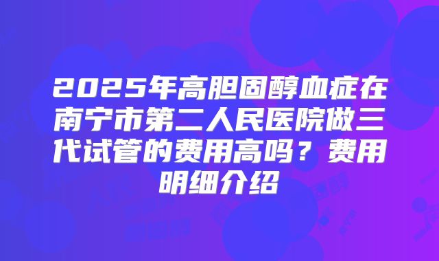 2025年高胆固醇血症在南宁市第二人民医院做三代试管的费用高吗？费用明细介绍