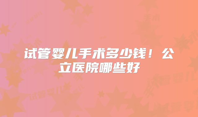 试管婴儿手术多少钱！公立医院哪些好