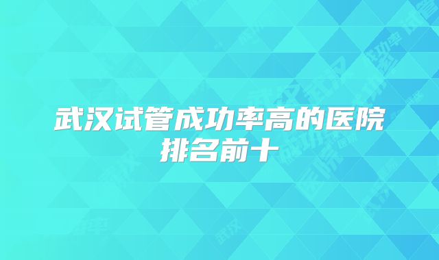 武汉试管成功率高的医院排名前十
