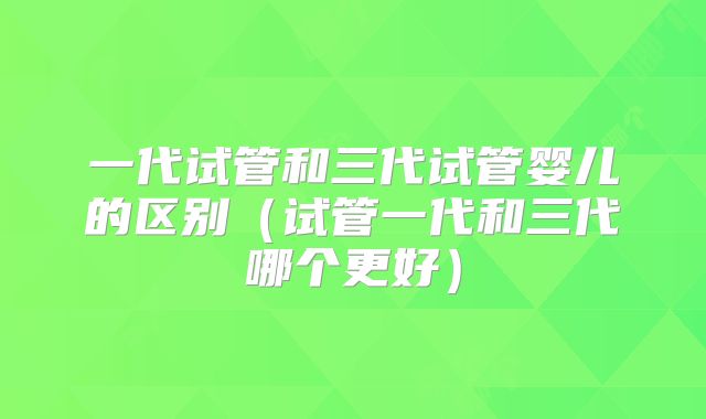 一代试管和三代试管婴儿的区别（试管一代和三代哪个更好）