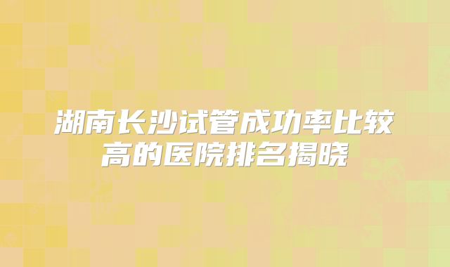 湖南长沙试管成功率比较高的医院排名揭晓