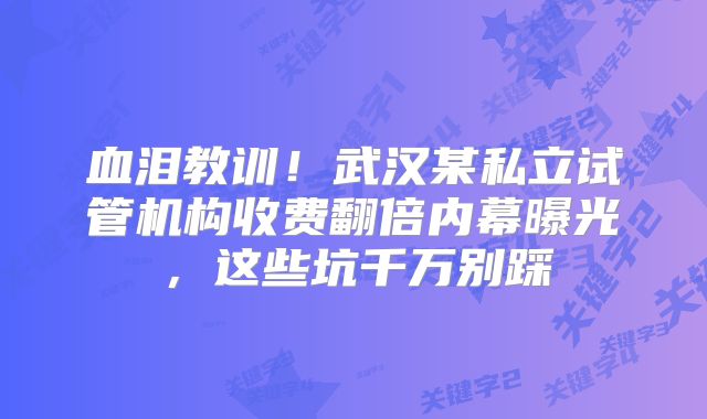 血泪教训!武汉某私立试管机构收费翻倍内幕曝光,这些坑千万别踩