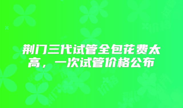 荆门三代试管全包花费太高,一次试管价格公布