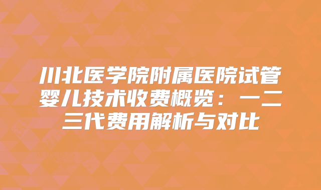 川北医学院附属医院试管婴儿技术收费概览：一二三代费用解析与对比