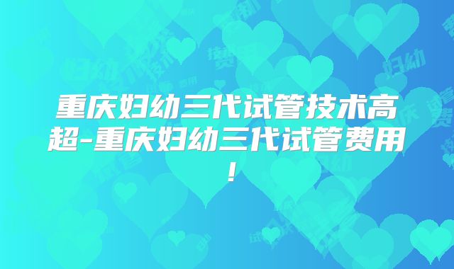 重庆妇幼三代试管技术高超-重庆妇幼三代试管费用!