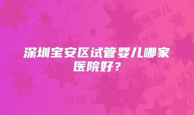 深圳宝安区试管婴儿哪家医院好？