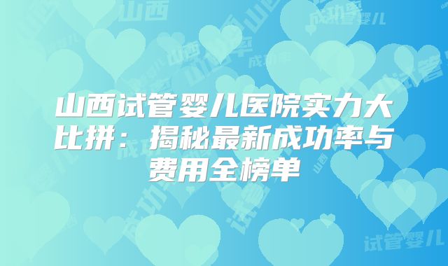 山西试管婴儿医院实力大比拼:揭秘最新成功率与费用全榜单