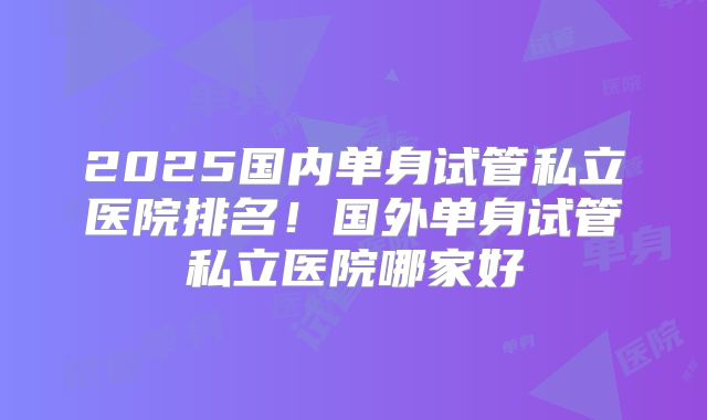 2025国内单身试管私立医院排名！国外单身试管私立医院哪家好