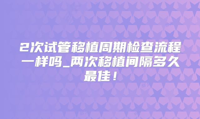 2次试管移植周期检查流程一样吗_两次移植间隔多久最佳！