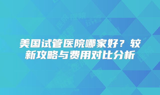 美国试管医院哪家好?较新攻略与费用对比分析