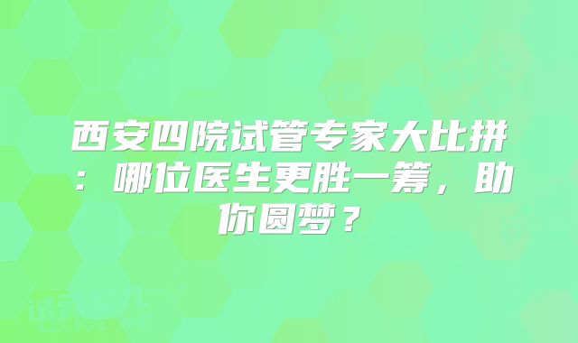 西安四院试管专家大比拼：哪位医生更胜一筹，助你圆梦？