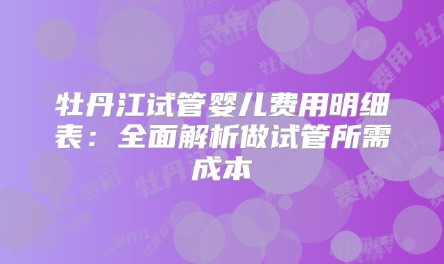 牡丹江试管婴儿费用明细表：全面解析做试管所需成本