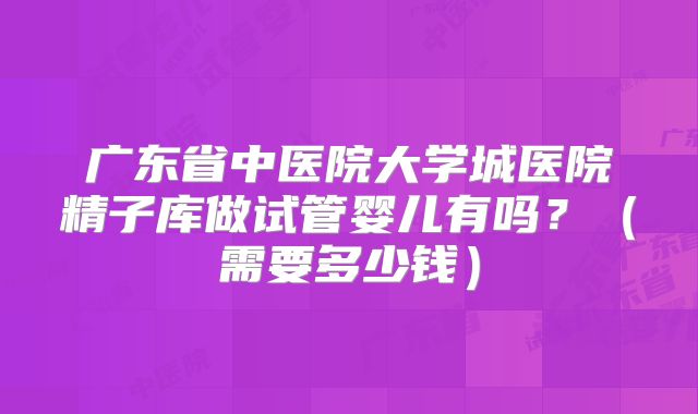 广东省中医院大学城医院精子库做试管婴儿有吗?(需要多少钱)
