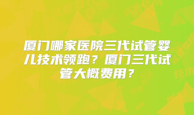 厦门哪家医院三代试管婴儿技术领跑？厦门三代试管大概费用？