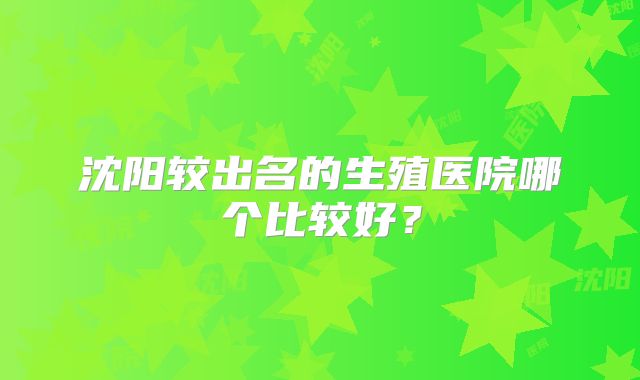 沈阳较出名的生殖医院哪个比较好？