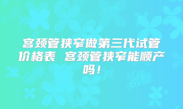 宫颈管狭窄做第三代试管价格表 宫颈管狭窄能顺产吗！