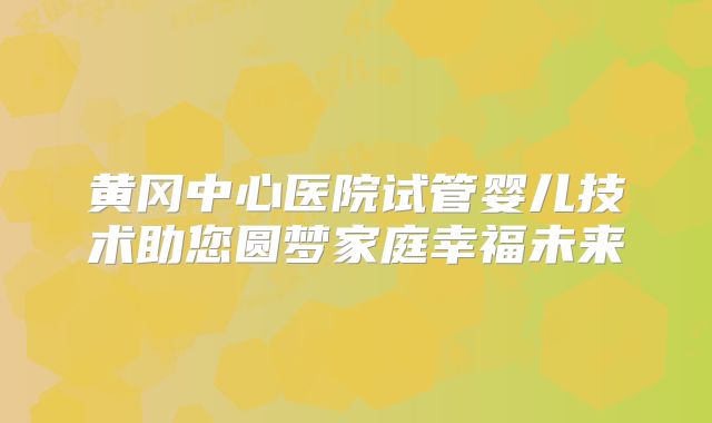黄冈中心医院试管婴儿技术助您圆梦家庭幸福未来