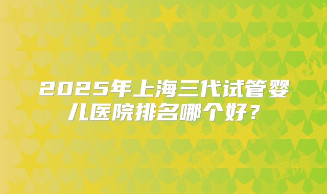 2025年上海三代试管婴儿医院排名哪个好？