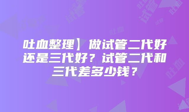 吐血整理】做试管二代好还是三代好？试管二代和三代差多少钱？
