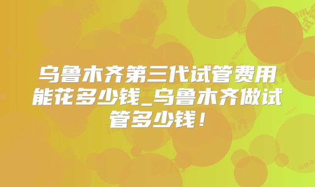 乌鲁木齐第三代试管费用能花多少钱_乌鲁木齐做试管多少钱!