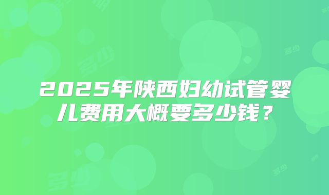 2025年陕西妇幼试管婴儿费用大概要多少钱？