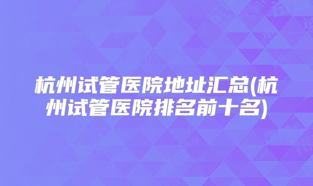杭州试管医院地址汇总(杭州试管医院排名前十名)