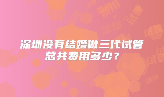深圳没有结婚做三代试管总共费用多少?